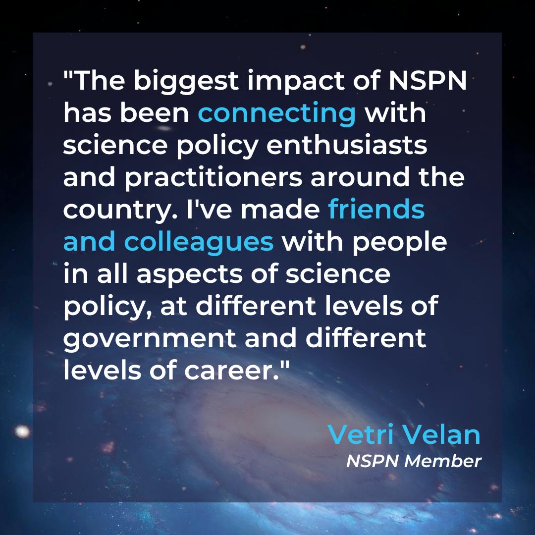 Text overlays image of a galaxy. Text: "The biggest impact of NSPN has been connecting with science policy enthusiasts and practitioners around the country. I've made friends and colleagues with people in all aspects of science policy, at different levels of government and different levels of career" Vetri Velan, NSPN Member.
